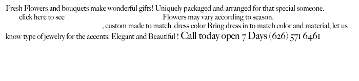 Fresh Flowers and bouquets make wonderful gifts! Uniquely packaged and arranged for that special someone.
         click here to see                                                                 Flowers may vary according to season.
Wrist corsages and Boutonnieres, custom made to match  dress color Bring dress in to match color and material, let us know type of jewelry for the accents. Elegant and Beautiful ! Call today open 7 Days (626) 571 6461        Rose color meaning

