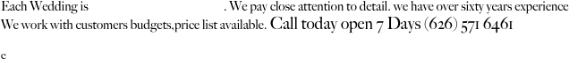 Each Wedding is customized to clients taste. We pay close attention to detail. we have over sixty years experience 
We work with customers budgets,price list available. Call today open 7 Days (626) 571 6461 
We also make custom jewelry ,for personal use or weddings matching bead work to the dresses.
e
